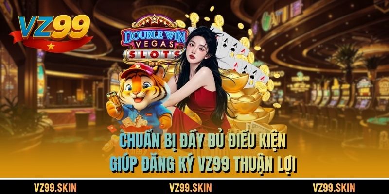 Chuẩn bị đầy đủ điều kiện giúp đăng ký VZ99 thuận lợi